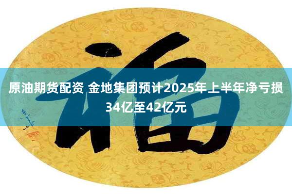 原油期货配资 金地集团预计2025年上半年净亏损34亿至42亿元