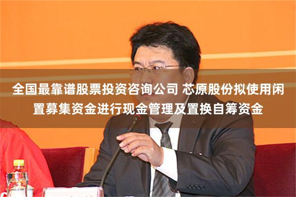 全国最靠谱股票投资咨询公司 芯原股份拟使用闲置募集资金进行现金管理及置换自筹资金