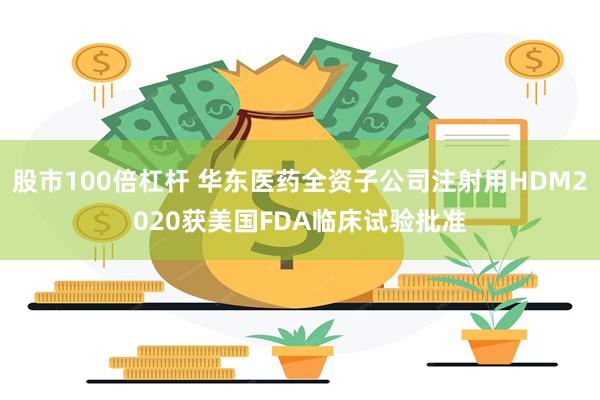 股市100倍杠杆 华东医药全资子公司注射用HDM2020获美国FDA临床试验批准