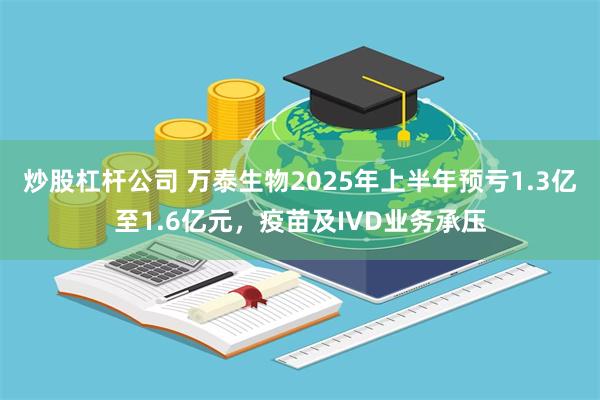 炒股杠杆公司 万泰生物2025年上半年预亏1.3亿至1.6亿元，疫苗及IVD业务承压