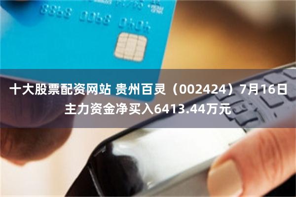 十大股票配资网站 贵州百灵（002424）7月16日主力资金净买入6413.44万元