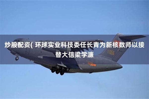 炒股配资( 环球实业科技委任长青为新核数师以接替大信梁学濂