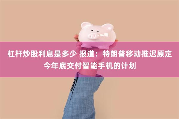 杠杆炒股利息是多少 报道：特朗普移动推迟原定今年底交付智能手机的计划
