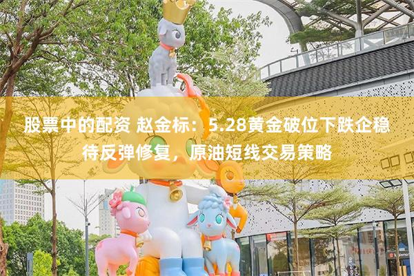 股票中的配资 赵金标：5.28黄金破位下跌企稳待反弹修复，原油短线交易策略