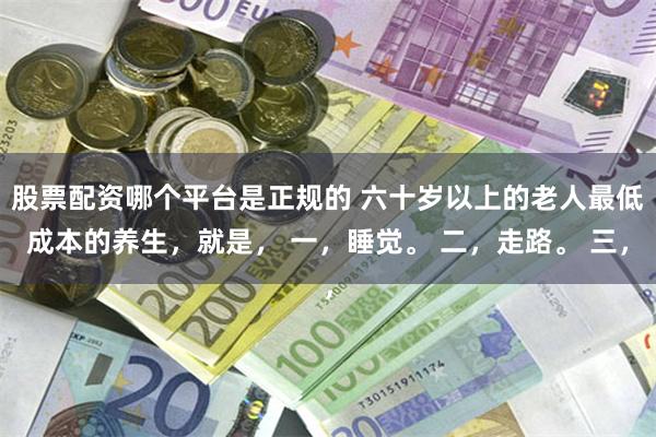 股票配资哪个平台是正规的 六十岁以上的老人最低成本的养生，就是， 一，睡觉。 二，走路。 三，