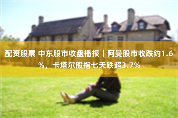 配资股票 中东股市收盘播报｜阿曼股市收跌约1.6%，卡塔尔股指七天跌超3.7%