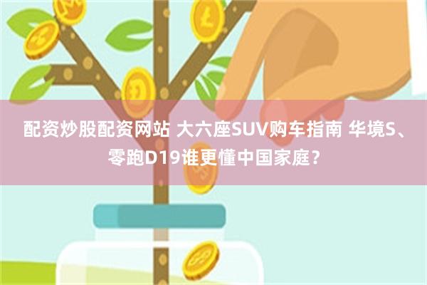 配资炒股配资网站 大六座SUV购车指南 华境S、零跑D19谁更懂中国家庭？