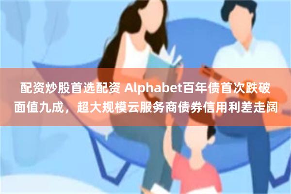 配资炒股首选配资 Alphabet百年债首次跌破面值九成，超大规模云服务商债券信用利差走阔