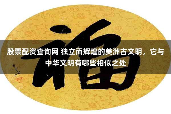 股票配资查询网 独立而辉煌的美洲古文明，它与中华文明有哪些相似之处