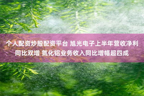 个人配资炒股配资平台 旭光电子上半年营收净利同比双增 氮化铝业务收入同比增幅超四成