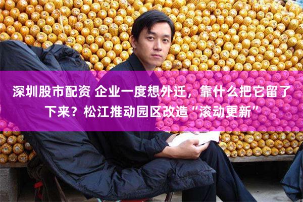 深圳股市配资 企业一度想外迁，靠什么把它留了下来？松江推动园区改造“滚动更新”