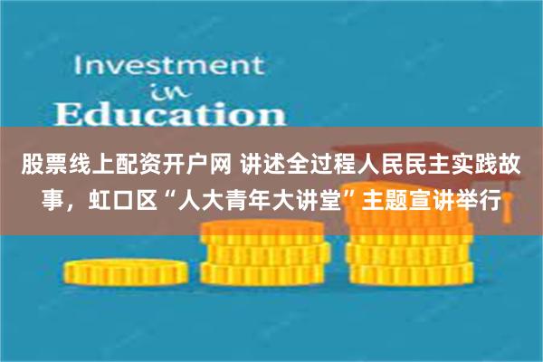 股票线上配资开户网 讲述全过程人民民主实践故事，虹口区“人大青年大讲堂”主题宣讲举行