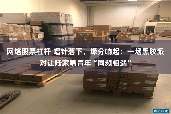 网络股票杠杆 唱针落下，缘分响起：一场黑胶派对让陆家嘴青年“同频相遇”