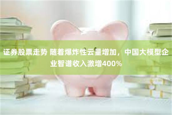 证券股票走势 随着爆炸性云量增加，中国大模型企业智谱收入激增400%