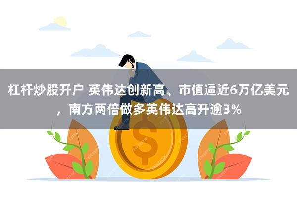 杠杆炒股开户 英伟达创新高、市值逼近6万亿美元，南方两倍做多英伟达高开逾3%