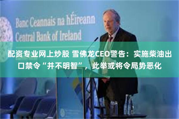 配资专业网上炒股 雪佛龙CEO警告：实施柴油出口禁令“并不明智”，此举或将令局势恶化