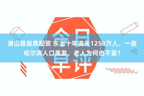 潜山县股票配资 东北十年流失1250万人，一座哈尔滨人口蒸发，老人为何也不留？